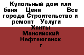 Купольный дом или баня  › Цена ­ 68 000 - Все города Строительство и ремонт » Услуги   . Ханты-Мансийский,Нефтеюганск г.